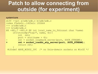 Patch to allow connecting from
    outside (for experiment)
system/core
diff --git a/adb/adb.c b/adb/adb.c
index f5e6e0c..1405e1c 100644
--- a/adb/adb.c
+++ b/adb/adb.c
@@ -481,7 +481,8 @@ int local_name_to_fd(const char *name)
      if(!strncmp("tcp:", name, 4)){
            int ret;
            port = atoi(name + 4);
-           ret = socket_loopback_server(port, SOCK_STREAM);
+           ret = socket_inaddr_any_server(port, SOCK_STREAM);
            return ret;
      }
  #ifndef HAVE_WIN32_IPC /* no Unix-domain sockets on Win32 */
 