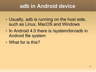 adb in Android device

   Usually, adb is running on the host side,
    such as Linux, MacOS and Windows
   In Android 4.0 there is /system/bin/adb in
    Android file system
   What for is this?




                                                 37
 