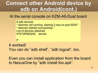 Connect other Android device by
    adb on Android(cont.)
 At the serial console on KZM-A9-Dual board
     # adb devices
     * daemon not running. starting it now on port 5038 *
     * daemon started successfully *
     List of devices attached
     HT015P803242 device

     #

 It worked!
 You can do ”adb shell”, ”adb logcat”, too.

 Even you can install application from the board
 to NexusOne by ”adb install foo.apk”.
                                                            40
 