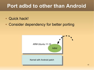 Port adbd to other than Android

   Quick hack!
   Consider dependency for better porting




                     ARM Ubuntu 11.10
                      ARM Ubuntu 11.10
                                         Adbd




                  Kernel with Android patch
                   Kernel with Android patch
                                                41
 