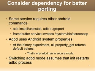 Consider dependency for better
               porting
   Some service requires other android
    commands
        adb install/uninstall, adb bugreport
        framebuffer service invokes /system/bin/screencap
   Adbd uses Android system properties
        At the binary experiment, all property_get returns
         default values.
                    That's why adbd ran in secure mode.
   Switching adbd mode assumes that init restarts
    adbd process
                                                              43
 