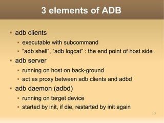 3 elements of ADB

   adb clients
       executable with subcommand
       ”adb shell”, ”adb logcat” : the end point of host side
   adb server
       running on host on back-ground
       act as proxy between adb clients and adbd
   adb daemon (adbd)
       running on target device
       started by init, if die, restarted by init again
                                                                 7
 