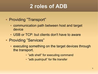 2 roles of ADB

   Providing ”Transport”
       communication path between host and target
        device
       USB or TCP: but clients don't have to aware
   Providing ”Services”
       executing something on the target devices through
        the transport.
                   ”adb shell” for executing command
                   ”adb push/pull” for file transfer

                                                            9
 
