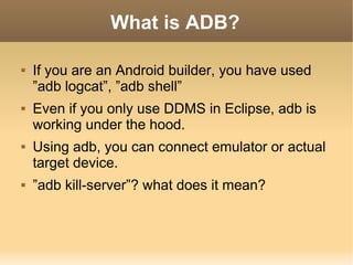 What is ADB?

   If you are an Android builder, you have used
    ”adb logcat”, ”adb shell”
   Even if you only use DDMS...
