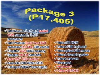  Intel/Asus motherboard socket
  1155, support i3, i5 & i7
  processors
 Intel Pentium Dual Core G620      Intex AVR 500W
  processor (2.6 GHz, 3Mb cache)    A4tech USB keyboard
 Kingston 4Gb DDR3 memory          Intex optical USB mouse
 Seagate 500 Gb hard disk          Intex 4 channel speaker
 Acer 18.5” LED monitor            A4tech webcam
 Asus 24x DVD Writer SATA          Mousepad
 Casing w/ 500W Power supply       Windows 7
                                    Office 2007/2010
 