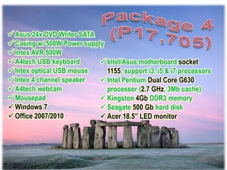  Asus 24x DVD Writer SATA
 Casing w/ 500W Power supply
 Intex AVR 500W
 A4tech USB keyboard        Intel/Asus motherboard socket
 Intex optical USB mouse     1155, support i3, i5 & i7 processors
 Intex 4 channel speaker    Intel Pentium Dual Core G630
 A4tech webcam               processor (2.7 GHz, 3Mb cache)
 Mousepad                   Kingston 4Gb DDR3 memory
 Windows 7                  Seagate 500 Gb hard disk
 Office 2007/2010           Acer 18.5” LED monitor
 