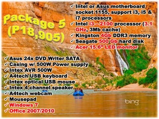  Intel or Asus motherboard
                        socket 1155, support i3, i5 &
                        i7 processors
                       Intel i3 – 2100 processor (3.1
                        GHz, 3Mb cache)
                       Kingston 4Gb DDR3 memory
                       Seagate 500 Gb hard disk
                       Acer 15.6” LED monitor

 Asus 24x DVD Writer SATA
 Casing w/ 500W Power supply
 Intex AVR 500W
 A4tech USB keyboard
 Intex optical USB mouse
 Intex 4 channel speaker
 A4tech webcam
 Mousepad
 Windows 7
 Office 2007/2010
 