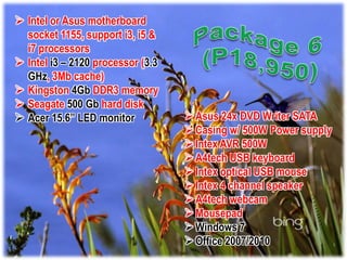  Intel or Asus motherboard
  socket 1155, support i3, i5 &
  i7 processors
 Intel i3 – 2120 processor (3.3
  GHz, 3Mb cache)
 Kingston 4Gb DDR3 memory
 Seagate 500 Gb hard disk
 Acer 15.6” LED monitor            Asus 24x DVD Writer SATA
                                    Casing w/ 500W Power supply
                                    Intex AVR 500W
                                    A4tech USB keyboard
                                    Intex optical USB mouse
                                    Intex 4 channel speaker
                                    A4tech webcam
                                    Mousepad
                                    Windows 7
                                    Office 2007/2010
 