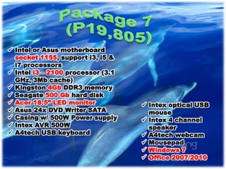  Intel or Asus motherboard
  socket 1155, support i3, i5 &
  i7 processors
 Intel i3 – 2100 processor (3.1
  GHz, 3Mb cache)
 Kingston 4Gb DDR3 memory
 Seagate 500 Gb hard disk
 Acer 18.5” LED monitor            Intex optical USB
 Asus 24x DVD Writer SATA           mouse
 Casing w/ 500W Power supply       Intex 4 channel
 Intex AVR 500W                     speaker
 A4tech USB keyboard               A4tech webcam
                                    Mousepad
                                    Windows 7
                                    Office 2007/2010
 