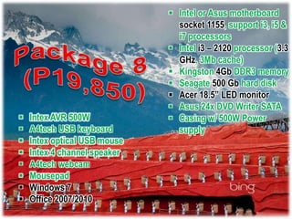  Intel or Asus motherboard
                                socket 1155, support i3, i5 &
                                i7 processors
                               Intel i3 – 2120 processor (3.3
                                GHz, 3Mb cache)
                               Kingston 4Gb DDR3 memory
                               Seagate 500 Gb hard disk
                               Acer 18.5” LED monitor
                               Asus 24x DVD Writer SATA
   Intex AVR 500W             Casing w/ 500W Power
   A4tech USB keyboard         supply
   Intex optical USB mouse
   Intex 4 channel speaker
   A4tech webcam
   Mousepad
   Windows 7
   Office 2007/2010
 