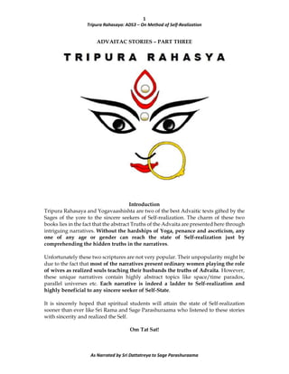 1
Tripura Rahasaya: ADS3 – On Method of Self-Realization
As Narrated by Sri Dattatreya to Sage Parashuraama
ADVAITAC STORIES – PART THREE
Introduction
Tripura Rahasaya and Yogavaashishta are two of the best Advaitic texts gifted by the
Sages of the yore to the sincere seekers of Self-realization. The charm of these two
books lies in the fact that the abstract Truths of the Advaita are presented here through
intriguing narratives. Without the hardships of Yoga, penance and asceticism, any
one of any age or gender can reach the state of Self-realization just by
comprehending the hidden truths in the narratives.
Unfortunately these two scriptures are not very popular. Their unpopularity might be
due to the fact that most of the narratives present ordinary women playing the role
of wives as realized souls teaching their husbands the truths of Advaita. However,
these unique narratives contain highly abstract topics like space/time paradox,
parallel universes etc. Each narrative is indeed a ladder to Self-realization and
highly beneficial to any sincere seeker of Self-State.
It is sincerely hoped that spiritual students will attain the state of Self-realization
sooner than ever like Sri Rama and Sage Parashuraama who listened to these stories
with sincerity and realized the Self.
Om Tat Sat!
 