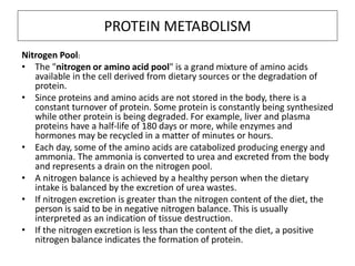 PROTEIN METABOLISM
Nitrogen Pool:
• The "nitrogen or amino acid pool" is a grand mixture of amino acids
available in the cell derived from dietary sources or the degradation of
protein.
• Since proteins and amino acids are not stored in the body, there is a
constant turnover of protein. Some protein is constantly being synthesized
while other protein is being degraded. For example, liver and plasma
proteins have a half-life of 180 days or more, while enzymes and
hormones may be recycled in a matter of minutes or hours.
• Each day, some of the amino acids are catabolized producing energy and
ammonia. The ammonia is converted to urea and excreted from the body
and represents a drain on the nitrogen pool.
• A nitrogen balance is achieved by a healthy person when the dietary
intake is balanced by the excretion of urea wastes.
• If nitrogen excretion is greater than the nitrogen content of the diet, the
person is said to be in negative nitrogen balance. This is usually
interpreted as an indication of tissue destruction.
• If the nitrogen excretion is less than the content of the diet, a positive
nitrogen balance indicates the formation of protein.
 