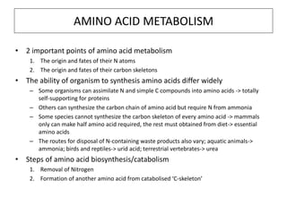• 2 important points of amino acid metabolism
1. The origin and fates of their N atoms
2. The origin and fates of their carbon skeletons
• The ability of organism to synthesis amino acids differ widely
– Some organisms can assimilate N and simple C compounds into amino acids -> totally
self-supporting for proteins
– Others can synthesize the carbon chain of amino acid but require N from ammonia
– Some species cannot synthesize the carbon skeleton of every amino acid -> mammals
only can make half amino acid required, the rest must obtained from diet-> essential
amino acids
– The routes for disposal of N-containing waste products also vary; aquatic animals->
ammonia; birds and reptiles-> urid acid; terrestrial vertebrates-> urea
• Steps of amino acid biosynthesis/catabolism
1. Removal of Nitrogen
2. Formation of another amino acid from catabolised ‘C-skeleton’
AMINO ACID METABOLISM
 