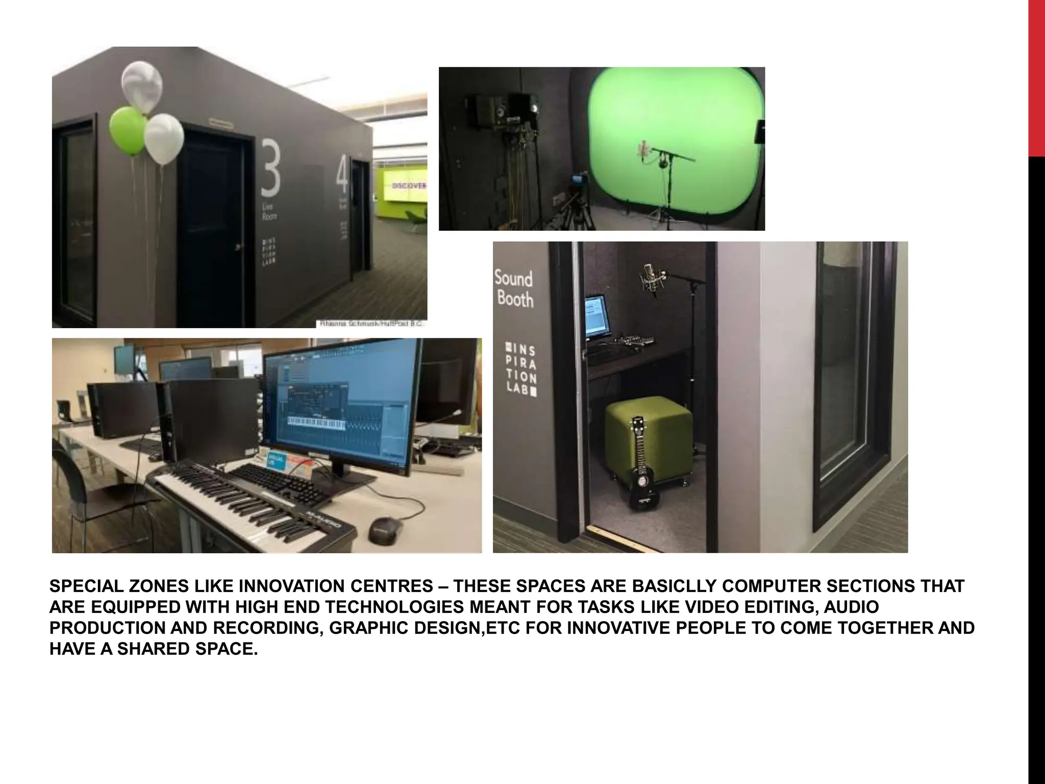 SPECIAL ZONES LIKE INNOVATION CENTRES – THESE SPACES ARE BASICLLY COMPUTER SECTIONS THAT
ARE EQUIPPED WITH HIGH END TECHNOLOGIES MEANT FOR TASKS LIKE VIDEO EDITING, AUDIO
PRODUCTION AND RECORDING, GRAPHIC DESIGN,ETC FOR INNOVATIVE PEOPLE TO COME TOGETHER AND
HAVE A SHARED SPACE.
 