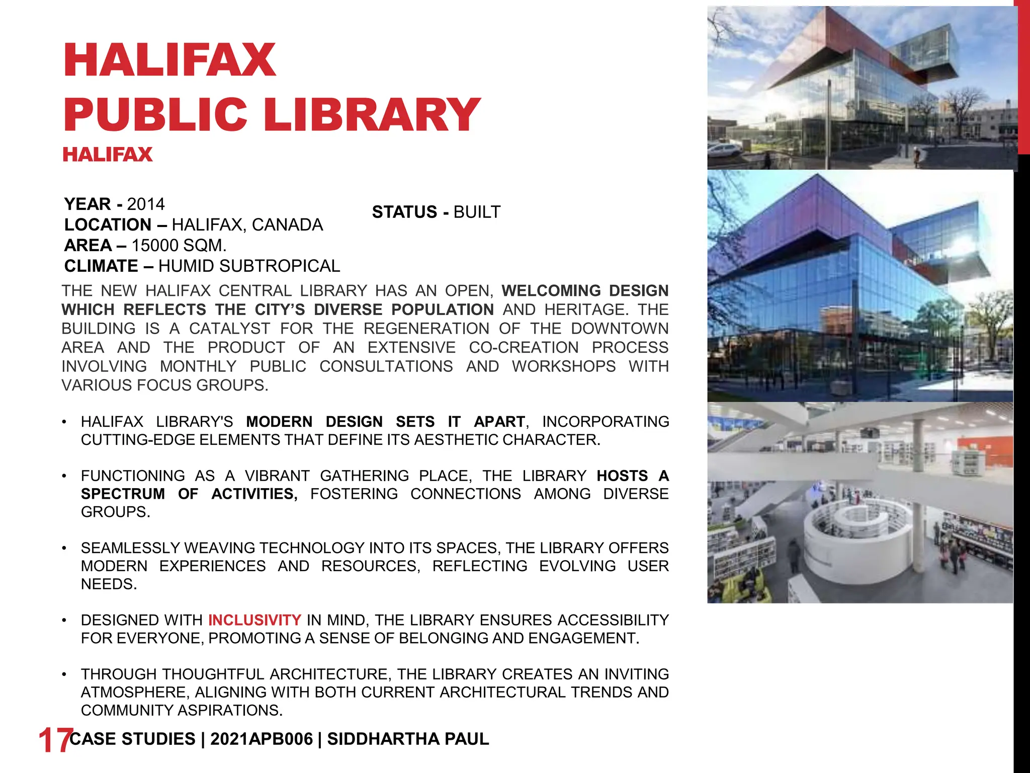 HALIFAX
PUBLIC LIBRARY
HALIFAX
YEAR - 2014
LOCATION – HALIFAX, CANADA
AREA – 15000 SQM.
CLIMATE – HUMID SUBTROPICAL
17CASE STUDIES | 2021APB006 | SIDDHARTHA PAUL
STATUS - BUILT
THE NEW HALIFAX CENTRAL LIBRARY HAS AN OPEN, WELCOMING DESIGN
WHICH REFLECTS THE CITY’S DIVERSE POPULATION AND HERITAGE. THE
BUILDING IS A CATALYST FOR THE REGENERATION OF THE DOWNTOWN
AREA AND THE PRODUCT OF AN EXTENSIVE CO-CREATION PROCESS
INVOLVING MONTHLY PUBLIC CONSULTATIONS AND WORKSHOPS WITH
VARIOUS FOCUS GROUPS.
• HALIFAX LIBRARY'S MODERN DESIGN SETS IT APART, INCORPORATING
CUTTING-EDGE ELEMENTS THAT DEFINE ITS AESTHETIC CHARACTER.
• FUNCTIONING AS A VIBRANT GATHERING PLACE, THE LIBRARY HOSTS A
SPECTRUM OF ACTIVITIES, FOSTERING CONNECTIONS AMONG DIVERSE
GROUPS.
• SEAMLESSLY WEAVING TECHNOLOGY INTO ITS SPACES, THE LIBRARY OFFERS
MODERN EXPERIENCES AND RESOURCES, REFLECTING EVOLVING USER
NEEDS.
• DESIGNED WITH INCLUSIVITY IN MIND, THE LIBRARY ENSURES ACCESSIBILITY
FOR EVERYONE, PROMOTING A SENSE OF BELONGING AND ENGAGEMENT.
• THROUGH THOUGHTFUL ARCHITECTURE, THE LIBRARY CREATES AN INVITING
ATMOSPHERE, ALIGNING WITH BOTH CURRENT ARCHITECTURAL TRENDS AND
COMMUNITY ASPIRATIONS.
 
