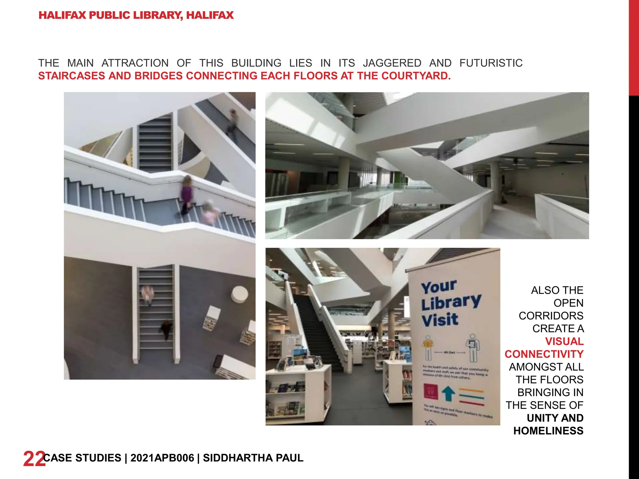 HALIFAX PUBLIC LIBRARY
, HALIFAX
THE MAIN ATTRACTION OF THIS BUILDING LIES IN ITS JAGGERED AND FUTURISTIC
STAIRCASES AND BRIDGES CONNECTING EACH FLOORS AT THE COURTYARD.
ALSO THE
OPEN
CORRIDORS
CREATE A
VISUAL
CONNECTIVITY
AMONGST ALL
THE FLOORS
BRINGING IN
THE SENSE OF
UNITY AND
HOMELINESS
22CASE STUDIES | 2021APB006 | SIDDHARTHA PAUL
 