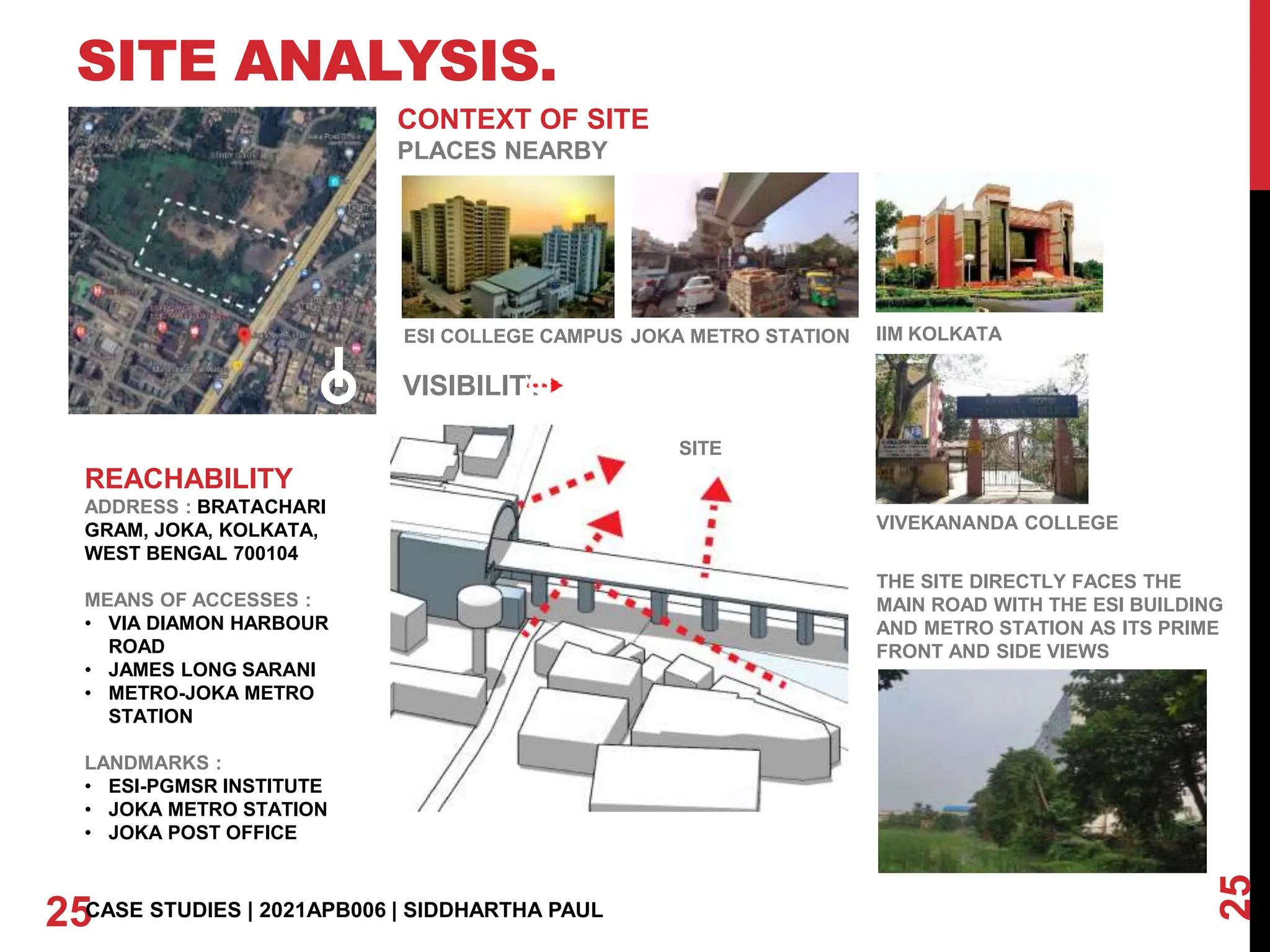 SITE ANALYSIS.
25
25CASE STUDIES | 2021APB006 | SIDDHARTHA PAUL
CONTEXT OF SITE
PLACES NEARBY
REACHABILITY
ADDRESS : BRATACHARI
GRAM, JOKA, KOLKATA,
WEST BENGAL 700104
MEANS OF ACCESSES :
• VIA DIAMON HARBOUR
ROAD
• JAMES LONG SARANI
• METRO-JOKA METRO
STATION
LANDMARKS :
• ESI-PGMSR INSTITUTE
• JOKA METRO STATION
• JOKA POST OFFICE
ESI COLLEGE CAMPUS JOKA METRO STATION IIM KOLKATA
VIVEKANANDA COLLEGE
THE SITE DIRECTLY FACES THE
MAIN ROAD WITH THE ESI BUILDING
AND METRO STATION AS ITS PRIME
FRONT AND SIDE VIEWS
VISIBILITY
SITE
 