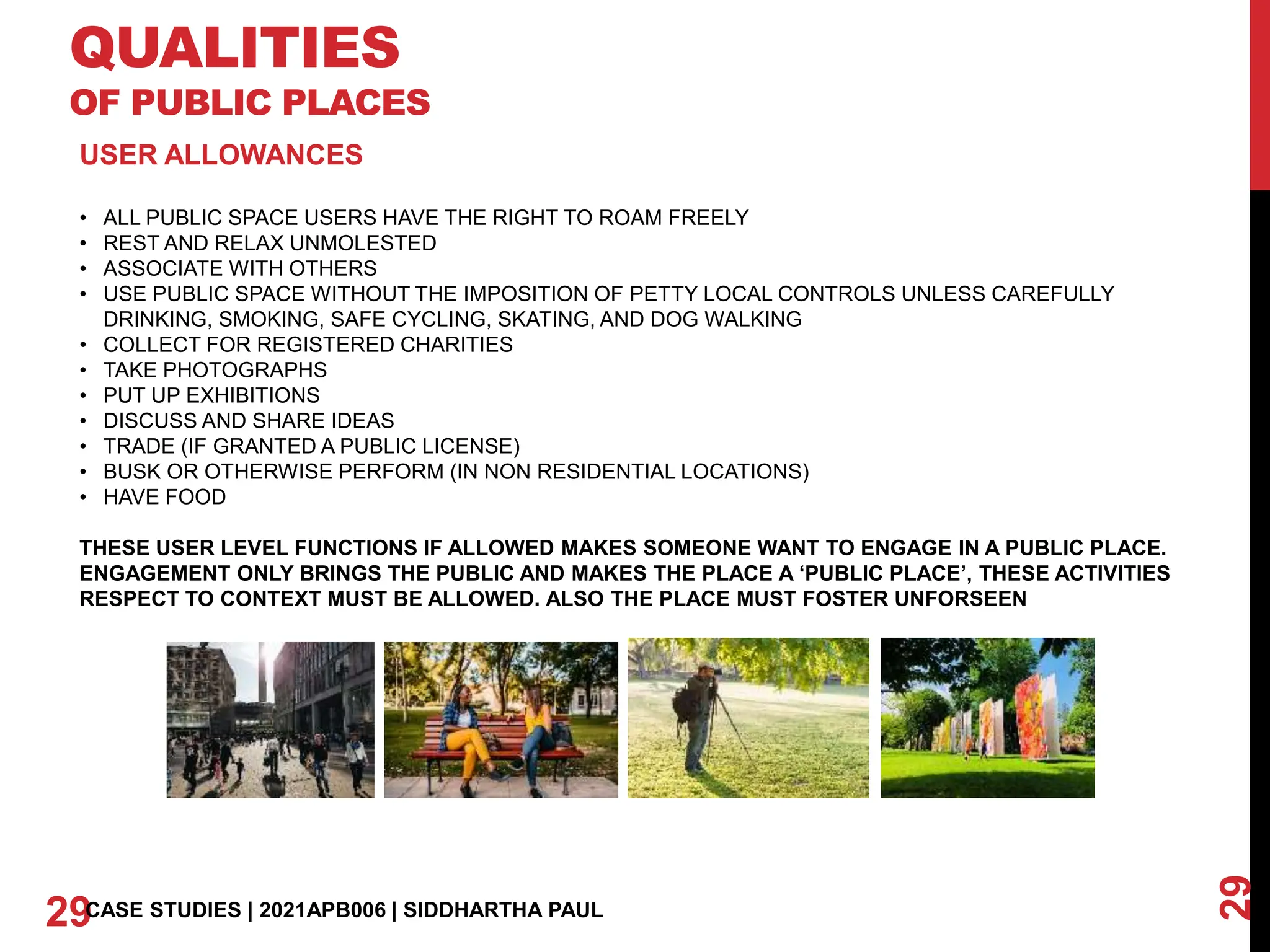 QUALITIES
OF PUBLIC PLACES
29
29CASE STUDIES | 2021APB006 | SIDDHARTHA PAUL
USER ALLOWANCES
• ALL PUBLIC SPACE USERS HAVE THE RIGHT TO ROAM FREELY
• REST AND RELAX UNMOLESTED
• ASSOCIATE WITH OTHERS
• USE PUBLIC SPACE WITHOUT THE IMPOSITION OF PETTY LOCAL CONTROLS UNLESS CAREFULLY
DRINKING, SMOKING, SAFE CYCLING, SKATING, AND DOG WALKING
• COLLECT FOR REGISTERED CHARITIES
• TAKE PHOTOGRAPHS
• PUT UP EXHIBITIONS
• DISCUSS AND SHARE IDEAS
• TRADE (IF GRANTED A PUBLIC LICENSE)
• BUSK OR OTHERWISE PERFORM (IN NON RESIDENTIAL LOCATIONS)
• HAVE FOOD
THESE USER LEVEL FUNCTIONS IF ALLOWED MAKES SOMEONE WANT TO ENGAGE IN A PUBLIC PLACE.
ENGAGEMENT ONLY BRINGS THE PUBLIC AND MAKES THE PLACE A ‘PUBLIC PLACE’, THESE ACTIVITIES
RESPECT TO CONTEXT MUST BE ALLOWED. ALSO THE PLACE MUST FOSTER UNFORSEEN
 