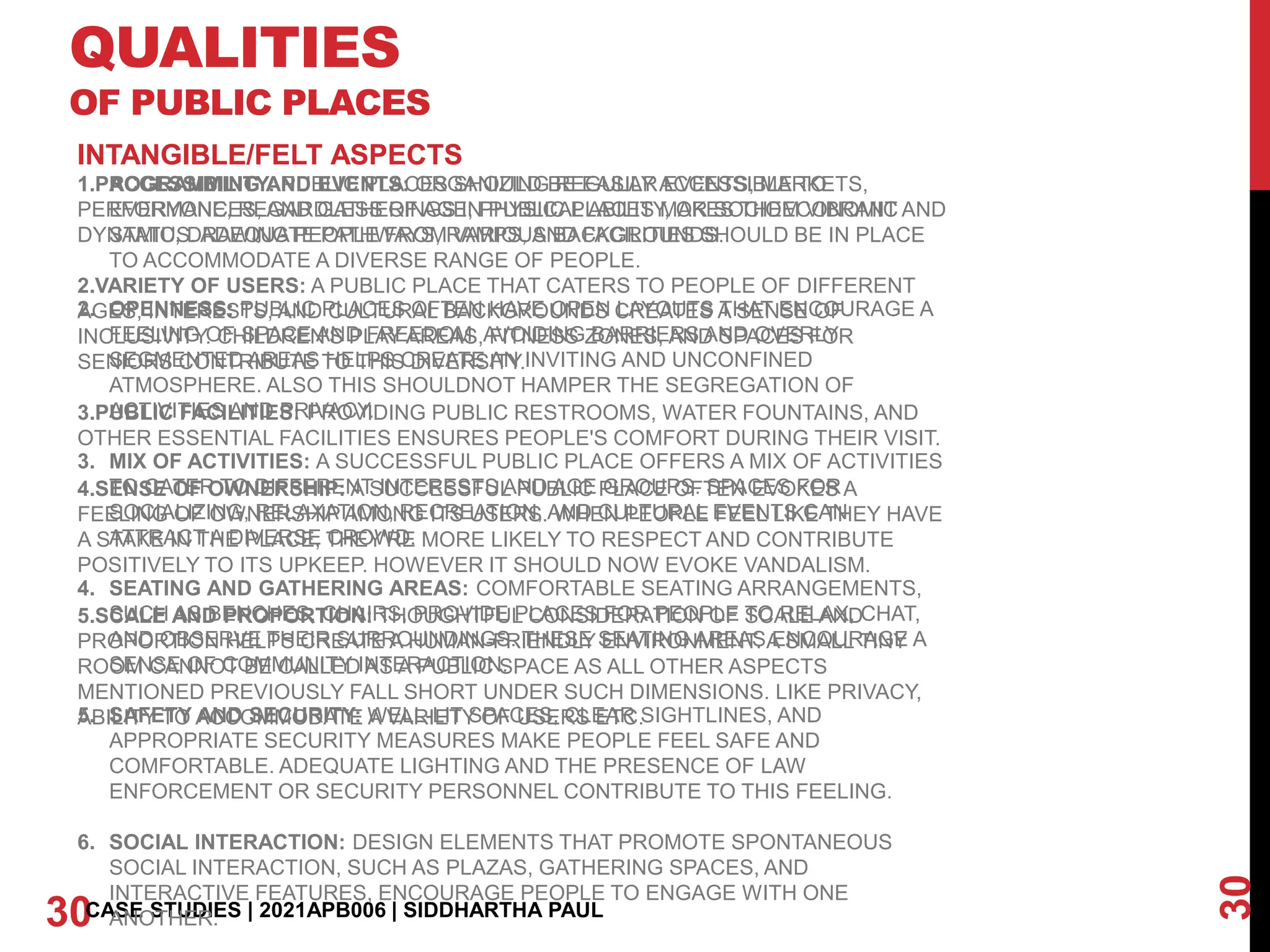 QUALITIES
OF PUBLIC PLACES
30
30CASE STUDIES | 2021APB006 | SIDDHARTHA PAUL
INTANGIBLE/FELT ASPECTS
1. ACCESSIBILITY: PUBLIC PLACES SHOULD BE EASILY ACCESSIBLE TO
EVERYONE, REGARDLESS OF AGE, PHYSICAL ABILITY, OR SOCIOECONOMIC
STATUS. ADEQUATE PATHWAYS, RAMPS, AND FACILITIES SHOULD BE IN PLACE
TO ACCOMMODATE A DIVERSE RANGE OF PEOPLE.
2. OPENNESS: PUBLIC PLACES OFTEN HAVE OPEN LAYOUTS THAT ENCOURAGE A
FEELING OF SPACE AND FREEDOM. AVOIDING BARRIERS AND OVERLY
SEGMENTED AREAS HELPS CREATE AN INVITING AND UNCONFINED
ATMOSPHERE. ALSO THIS SHOULDNOT HAMPER THE SEGREGATION OF
ACTIVITIES AND PRIVACY.
3. MIX OF ACTIVITIES: A SUCCESSFUL PUBLIC PLACE OFFERS A MIX OF ACTIVITIES
TO CATER TO DIFFERENT INTERESTS AND AGE GROUPS. SPACES FOR
SOCIALIZING, RELAXATION, RECREATION, AND CULTURAL EVENTS CAN
ATTRACT A DIVERSE CROWD.
4. SEATING AND GATHERING AREAS: COMFORTABLE SEATING ARRANGEMENTS,
SUCH AS BENCHES, CHAIRS, PROVIDE PLACES FOR PEOPLE TO RELAX, CHAT,
AND OBSERVE THEIR SURROUNDINGS. THESE SEATING AREAS ENCOURAGE A
SENSE OF COMMUNITY INTERACTION.
5. SAFETY AND SECURITY: WELL-LIT SPACES, CLEAR SIGHTLINES, AND
APPROPRIATE SECURITY MEASURES MAKE PEOPLE FEEL SAFE AND
COMFORTABLE. ADEQUATE LIGHTING AND THE PRESENCE OF LAW
ENFORCEMENT OR SECURITY PERSONNEL CONTRIBUTE TO THIS FEELING.
6. SOCIAL INTERACTION: DESIGN ELEMENTS THAT PROMOTE SPONTANEOUS
SOCIAL INTERACTION, SUCH AS PLAZAS, GATHERING SPACES, AND
INTERACTIVE FEATURES, ENCOURAGE PEOPLE TO ENGAGE WITH ONE
ANOTHER.
INTANGIBLE/FELT ASPECTS
1.PROGRAMMING AND EVENTS: ORGANIZING REGULAR EVENTS, MARKETS,
PERFORMANCES, AND GATHERINGS IN PUBLIC PLACES MAKES THEM VIBRANT AND
DYNAMIC, DRAWING PEOPLE FROM VARIOUS BACKGROUNDS.
2.VARIETY OF USERS: A PUBLIC PLACE THAT CATERS TO PEOPLE OF DIFFERENT
AGES, INTERESTS, AND CULTURAL BACKGROUNDS CREATES A SENSE OF
INCLUSIVITY. CHILDREN'S PLAY AREAS, FITNESS ZONES, AND SPACES FOR
SENIORS CONTRIBUTE TO THIS DIVERSITY.
3.PUBLIC FACILITIES: PROVIDING PUBLIC RESTROOMS, WATER FOUNTAINS, AND
OTHER ESSENTIAL FACILITIES ENSURES PEOPLE'S COMFORT DURING THEIR VISIT.
4.SENSE OF OWNERSHIP: A SUCCESSFUL PUBLIC PLACE OFTEN EVOKES A
FEELING OF OWNERSHIP AMONG ITS USERS. WHEN PEOPLE FEEL LIKE THEY HAVE
A STAKE IN THE PLACE, THEY'RE MORE LIKELY TO RESPECT AND CONTRIBUTE
POSITIVELY TO ITS UPKEEP. HOWEVER IT SHOULD NOW EVOKE VANDALISM.
5.SCALE AND PROPORTION: THOUGHTFUL CONSIDERATION OF SCALE AND
PROPORTION HELPS CREATE A HUMAN-FRIENDLY ENVIRONMENT. A SMALL TINY
ROOM CANNOT BE CALLED AS A PUBLIC SPACE AS ALL OTHER ASPECTS
MENTIONED PREVIOUSLY FALL SHORT UNDER SUCH DIMENSIONS. LIKE PRIVACY,
ABILITY TO ACCOMMODATE A VARIETY OF USERS ETC.
 
