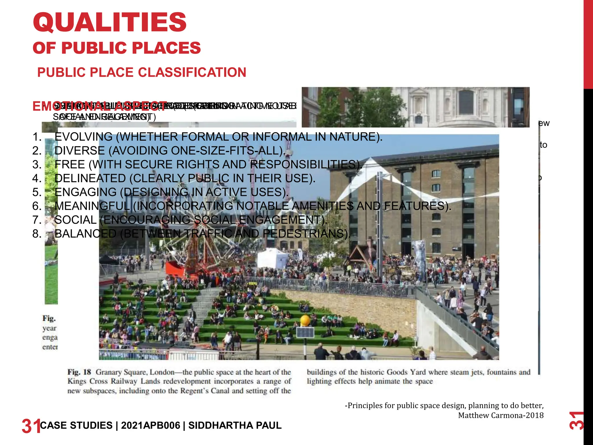 QUALITIES
OF PUBLIC PLACES
31
31CASE STUDIES | 2021APB006 | SIDDHARTHA PAUL
PUBLIC PLACE CLASSIFICATION
• ENGAGING PUBLIC SPACE (DESIGNING IN ACTIVE USES)
• MEANINGFUL PUBLIC SPACE (INCORPORATING NOTABLE AMENITIES AND FEATURES)
Jallianwala Bagh, New
Delhi. The place
serves as a memoir to
a tragic incident that
happened in past.
People come here to
pay homage, learn,
recreate. The place
after the renovation
has become very
much public and
socially interactive
• SOCIAL PUBLIC SPACE (ENCOURAGING
SOCIAL ENGAGEMENT)
• BALANCED PUBLIC SPACE (BETWEEN
TRAFFIC AND PEDESTRIANS)
• COMFORTABLE PUBLIC SPACE (FEELING
SAFE AND RELAXING)
-Principles for public space design, planning to do better,
Matthew Carmona-2018
EMOTIONAL ASPECT
1. EVOLVING (WHETHER FORMAL OR INFORMAL IN NATURE).
2. DIVERSE (AVOIDING ONE-SIZE-FITS-ALL).
3. FREE (WITH SECURE RIGHTS AND RESPONSIBILITIES).
4. DELINEATED (CLEARLY PUBLIC IN THEIR USE).
5. ENGAGING (DESIGNING IN ACTIVE USES).
6. MEANINGFUL (INCORPORATING NOTABLE AMENITIES AND FEATURES).
7. SOCIAL (ENCOURAGING SOCIAL ENGAGEMENT).
8. BALANCED (BETWEEN TRAFFIC AND PEDESTRIANS).
 