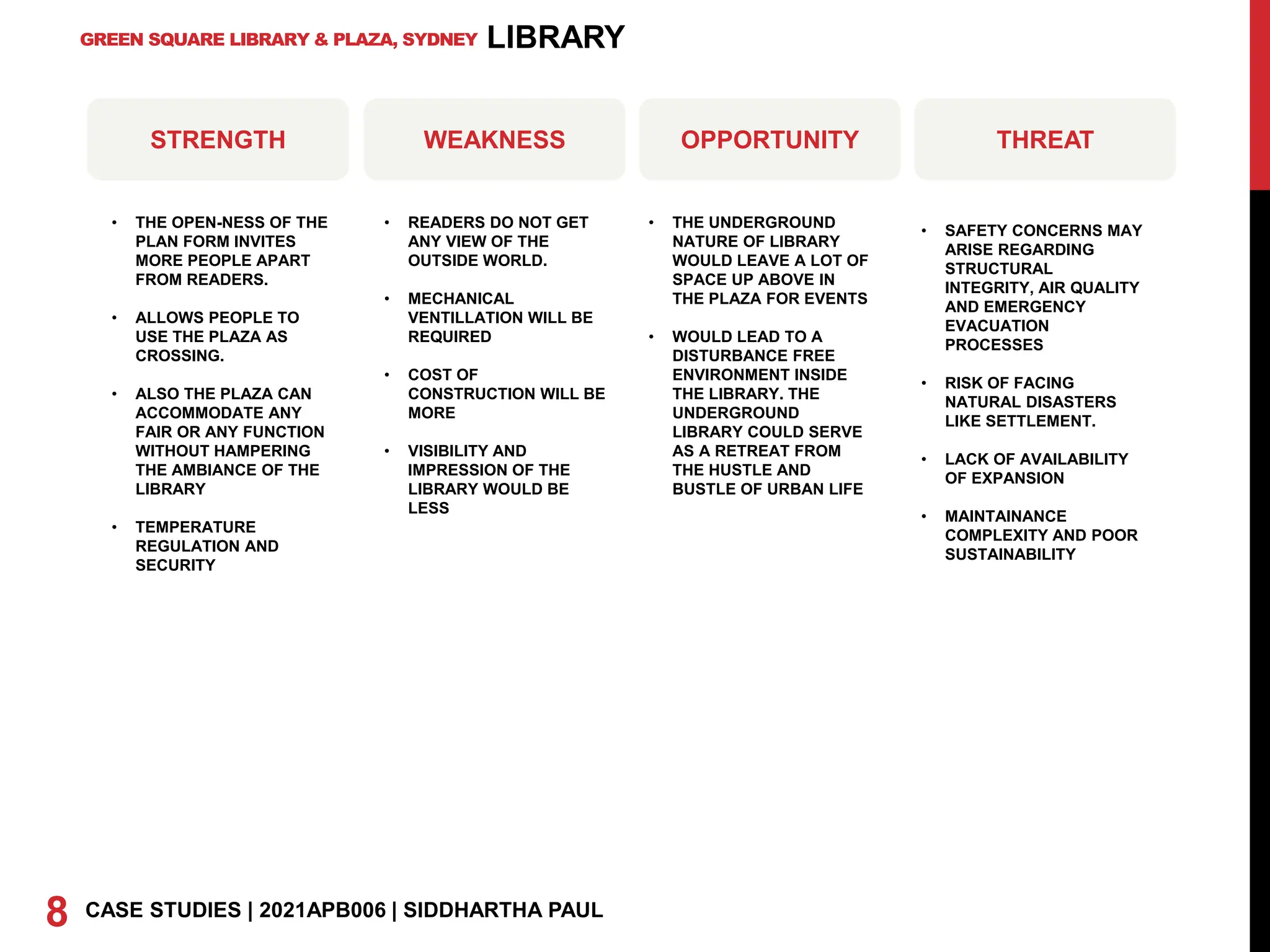 GREEN SQUARE LIBRARY & PLAZA, SYDNEY
8 CASE STUDIES | 2021APB006 | SIDDHARTHA PAUL
LIBRARY
STRENGTH WEAKNESS OPPORTUNITY THREAT
• THE OPEN-NESS OF THE
PLAN FORM INVITES
MORE PEOPLE APART
FROM READERS.
• ALLOWS PEOPLE TO
USE THE PLAZA AS
CROSSING.
• ALSO THE PLAZA CAN
ACCOMMODATE ANY
FAIR OR ANY FUNCTION
WITHOUT HAMPERING
THE AMBIANCE OF THE
LIBRARY
• TEMPERATURE
REGULATION AND
SECURITY
• READERS DO NOT GET
ANY VIEW OF THE
OUTSIDE WORLD.
• MECHANICAL
VENTILLATION WILL BE
REQUIRED
• COST OF
CONSTRUCTION WILL BE
MORE
• VISIBILITY AND
IMPRESSION OF THE
LIBRARY WOULD BE
LESS
• THE UNDERGROUND
NATURE OF LIBRARY
WOULD LEAVE A LOT OF
SPACE UP ABOVE IN
THE PLAZA FOR EVENTS
• WOULD LEAD TO A
DISTURBANCE FREE
ENVIRONMENT INSIDE
THE LIBRARY. THE
UNDERGROUND
LIBRARY COULD SERVE
AS A RETREAT FROM
THE HUSTLE AND
BUSTLE OF URBAN LIFE
• SAFETY CONCERNS MAY
ARISE REGARDING
STRUCTURAL
INTEGRITY, AIR QUALITY
AND EMERGENCY
EVACUATION
PROCESSES
• RISK OF FACING
NATURAL DISASTERS
LIKE SETTLEMENT.
• LACK OF AVAILABILITY
OF EXPANSION
• MAINTAINANCE
COMPLEXITY AND POOR
SUSTAINABILITY
 
