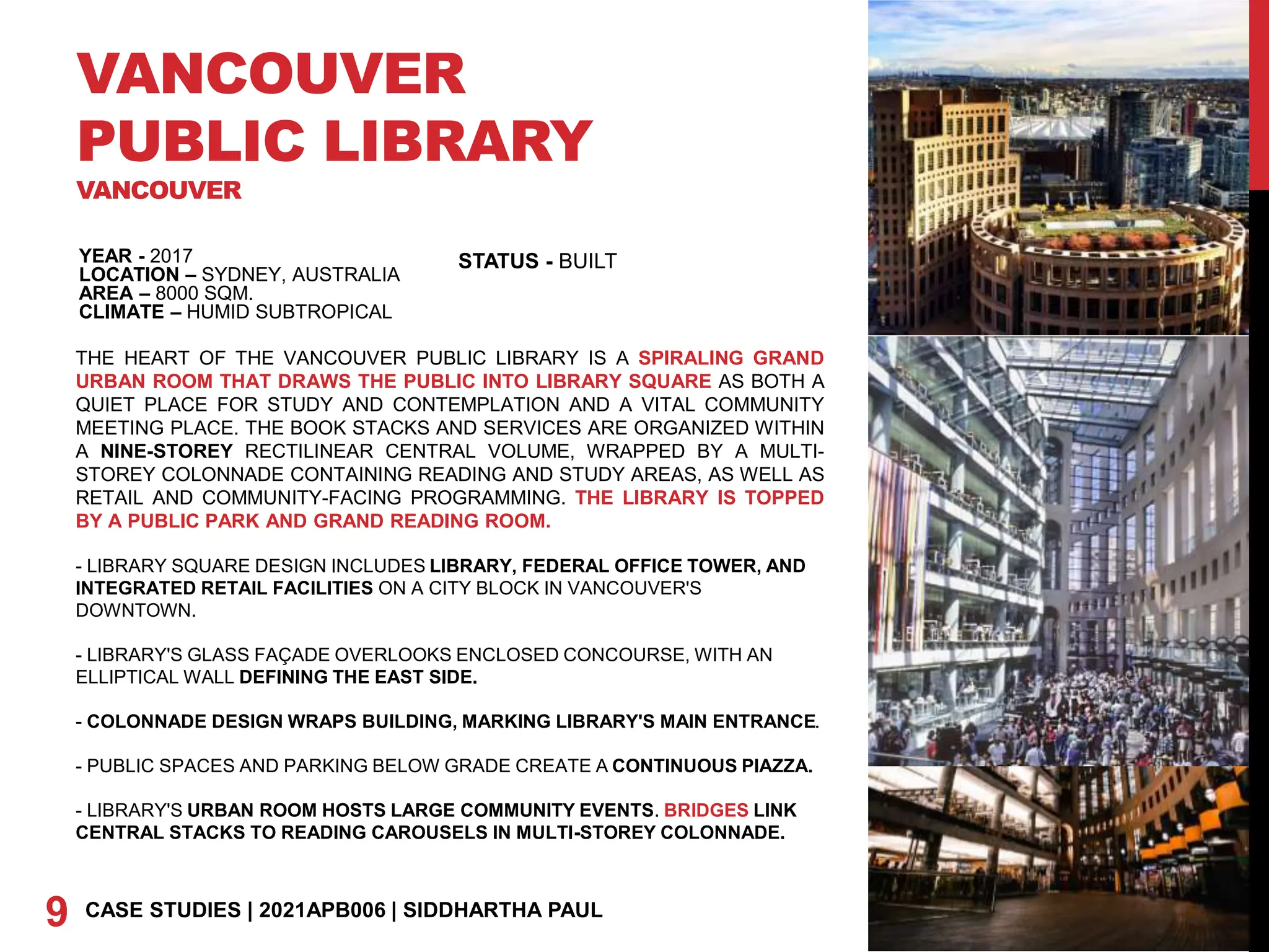 VANCOUVER
PUBLIC LIBRARY
VANCOUVER
YEAR - 2017
LOCATION – SYDNEY, AUSTRALIA
AREA – 8000 SQM.
CLIMATE – HUMID SUBTROPICAL
9 CASE STUDIES | 2021APB006 | SIDDHARTHA PAUL
STATUS - BUILT
THE HEART OF THE VANCOUVER PUBLIC LIBRARY IS A SPIRALING GRAND
URBAN ROOM THAT DRAWS THE PUBLIC INTO LIBRARY SQUARE AS BOTH A
QUIET PLACE FOR STUDY AND CONTEMPLATION AND A VITAL COMMUNITY
MEETING PLACE. THE BOOK STACKS AND SERVICES ARE ORGANIZED WITHIN
A NINE-STOREY RECTILINEAR CENTRAL VOLUME, WRAPPED BY A MULTI-
STOREY COLONNADE CONTAINING READING AND STUDY AREAS, AS WELL AS
RETAIL AND COMMUNITY-FACING PROGRAMMING. THE LIBRARY IS TOPPED
BY A PUBLIC PARK AND GRAND READING ROOM.
- LIBRARY SQUARE DESIGN INCLUDES LIBRARY, FEDERAL OFFICE TOWER, AND
INTEGRATED RETAIL FACILITIES ON A CITY BLOCK IN VANCOUVER'S
DOWNTOWN.
- LIBRARY'S GLASS FAÇADE OVERLOOKS ENCLOSED CONCOURSE, WITH AN
ELLIPTICAL WALL DEFINING THE EAST SIDE.
- COLONNADE DESIGN WRAPS BUILDING, MARKING LIBRARY'S MAIN ENTRANCE.
- PUBLIC SPACES AND PARKING BELOW GRADE CREATE A CONTINUOUS PIAZZA.
- LIBRARY'S URBAN ROOM HOSTS LARGE COMMUNITY EVENTS. BRIDGES LINK
CENTRAL STACKS TO READING CAROUSELS IN MULTI-STOREY COLONNADE.
 