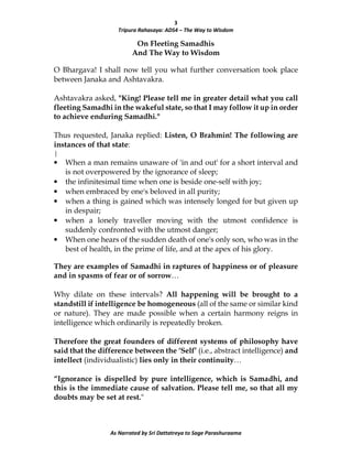 3
Tripura Rahasaya: ADS4 – The Way to Wisdom
As Narrated by Sri Dattatreya to Sage Parashuraama
On Fleeting Samadhis
And The Way to Wisdom
O Bhargava! I shall now tell you what further conversation took place
between Janaka and Ashtavakra.
Ashtavakra asked, "King! Please tell me in greater detail what you call
fleeting Samadhi in the wakeful state, so that I may follow it up in order
to achieve enduring Samadhi."
Thus requested, Janaka replied: Listen, O Brahmin! The following are
instances of that state:
|
• When a man remains unaware of 'in and out' for a short interval and
is not overpowered by the ignorance of sleep;
• the infinitesimal time when one is beside one-self with joy;
• when embraced by one's beloved in all purity;
• when a thing is gained which was intensely longed for but given up
in despair;
• when a lonely traveller moving with the utmost confidence is
suddenly confronted with the utmost danger;
• When one hears of the sudden death of one's only son, who was in the
best of health, in the prime of life, and at the apex of his glory.
They are examples of Samadhi in raptures of happiness or of pleasure
and in spasms of fear or of sorrow…
Why dilate on these intervals? All happening will be brought to a
standstill if intelligence be homogeneous (all of the same or similar kind
or nature). They are made possible when a certain harmony reigns in
intelligence which ordinarily is repeatedly broken.
Therefore the great founders of different systems of philosophy have
said that the difference between the ‘Self’ (i.e., abstract intelligence) and
intellect (individualistic) lies only in their continuity…
“Ignorance is dispelled by pure intelligence, which is Samadhi, and
this is the immediate cause of salvation. Please tell me, so that all my
doubts may be set at rest."
 