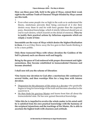 5
Tripura Rahasaya: ADS4 – The Way to Wisdom
As Narrated by Sri Dattatreya to Sage Parashuraama
How can these poor folk, held in the grip of Maya, extend their weak
sight to the sublime Truth of Oneness? People blinded by Maya cannot
see this truth.
|
• Even when some people rise so high in the scale as to understand the
theory, misfortune prevents their being convinced of it (for their
desires sway them to and fro with force greater than the acquired,
puny, theoretical knowledge, which if strictly followed should put an
end to such desires, which nourish on the denial of oneness). They try
to justify their practical actions by fallacious arguments which are
simply a waste of time.
Inscrutable are the ways of Maya which denies the highest Realisation
to them, it is as if they threw away the live gem in their hands thinking it
to be a mere pebble.
Only those transcend Maya with whose devotion the Goddess of the
Self is pleased; such can discern well and happily.
Being by the grace of God endowed with proper discernment and right-
earnestness, they become established in transcendental Oneness and
become absorbed.
I shall now tell you the scheme of liberation:
1One learns true devotion to God after a meritorious life continued in
several births, and then worships Him for a long time with intense
devotion.
|
• Dispassion for the pleasures of life arises in a devotee who gradually
begins to long for knowledge of the truth and becomes absorbed in the
search for it.
• He then finds his gracious Master and learns from him all about the
transcendental state. He has now gained theoretical knowledge.
2After this he is impelled to revolve the whole matter in his mind until
he is satisfied from his own practical knowledge with the harmony of
the scriptural injunctions and the teachings of his Master. He is able to
ascertain the highest truth with clearness and certitude.
 