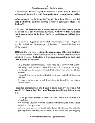 6
Tripura Rahasaya: ADS4 – The Way to Wisdom
As Narrated by Sri Dattatreya to Sage Parashuraama
3The ascertained knowledge of the Oneness of the Self must afterwards
be brought into practice, until the experience of the truth occurs to him.
4After experiencing the Inner Self, he will be able to identify the Self
with the Supreme and thus destroy the root of ignorance. There is no
doubt of it.
5The inner Self is realised in advanced contemplation and that state of
realisation is called Nirvikalpa Samadhi. Memory of that realisation
enables one to identify the Inner Self with the Universal Self (as "I am
That")…
The acutely intelligent can accomplish the purpose in a trice. Aspirants
may be divided into three groups: (1) the best, (2) the middle class, and
(3) the lowest.
1Of these, the best class realise at the very moment of hearing the truth.
Their ascertainment of truth and contemplation thereon are simultaneous
with their learning. Realisation of truth requires no effort on their part.
Take my case for instance.
|
• On a moonlit summer night, I was lying on a downy bed when I
suddenly heard the sweet nectar-like songs of invisible aerial beings
who taught me the oneness of the Self of which I was unaware till that
moment.
• I instantly thought over it, meditated on it, and realised it in less than
an hour.
• For about an hour and a half I remained in Samadhi - the state of
supreme bliss.
I regained consciousness and began to muse over my experience 'Oh
wonderful! How full of bliss I was!' It was extraordinary. Let me return
to it.
|
• The happiness of the king of the Gods cannot equal even to a fraction
of my bliss.
• Not even the Creator, Brahma, could have that bliss; my life had been
wasted in other pursuits.
• Just as a man ignores the fact that he holds Chintamani (the celestial
gem capable of fulfilling one's desires) in his hands, and goes begging
 
