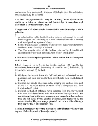 10
Tripura Rahasaya: ADS5 – On Self and Bondage
As Narrated by Sri Dattatreya to Sage Parashuraama
and remove their ignorance by the force of his logic, then this rock before
me could equally do the same.
Therefore the appearance of a thing and its utility do not determine the
reality of a thing or otherwise. All knowledge is secondary and
unreliable. There is no doubt about it.
The greatest of all delusions is the conviction that knowledge is not a
delusion.
|
• A hallucination holds the field in the interval antecedent to correct
knowledge in the same way as it does where we mistake a shining
mother-of-pearl for a piece of silver.
• So also the mistake of the reality of the universe persists until primary
and basic Self-knowledge is realised.
• This false sense is universal like the blue colour of the sky and it will
end simultaneously with the realisation of Pure Intelligence.
I have now answered your questions. Do not waver but make up your
mind at once.
I shall enlighten you further on the point you raised with regard to the
activities of Jnanis (sages). Jnanis may be classified as (1) the lowest, (2)
the middle class and (3) the best.
|
1. Of these, the lowest know the Self and yet are influenced by the
pleasures and pains accruing to them according to their pralabdh (past
karma).
2. Jnanis of the middle class even while reaping the fruits of their past
karma are however firmer in their internal happiness like men
inebriated with drink.
3. Jnanis of the highest order are never detached from the enjoyment of
their bliss even if confronted with a million times more pralabdh; they
are not surprised at the most unnatural and miraculous happenings;
they are not elated by the greatest pleasures, nor depressed by the
worst miseries. They are always peaceful and calm within, although
they appear to act like common folk.
These differences are due to the differences in their intellects and to the
degrees of development of Jnana (wisdom).
 