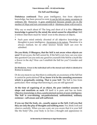 3
Tripura Rahasaya: ADS5 – On Self and Bondage
As Narrated by Sri Dattatreya to Sage Parashuraama
On Self and Bondage
Dattatreya continued: Thus pure intelligence, free from objective
knowledge, has been proved to exist; it can be felt on many occasions in
ordinary life. However, it goes undetected because people are in the
meshes of Maya and not conversant with it. Alertness alone will reveal it.
Why say so much about it? The long and short of it is this. Objective
knowledge is gained by the mind; the mind cannot be objectified. Still
it follows that there must be ‘mind’ even in the absence of objects.
|
• Such pure mind entirely divested of all objective knowledge (or
thoughts) is pure intelligence. Awareness is its nature. Therefore it is
always realised, for no other knower beside itself can ever be
admitted.
Do you think, O Bhargava, that the Self is not aware when objects are
seen? If not aware, the Self cannot be. If the Self is not, how can you raise
this question! Can you seek any good for yourself if the Self be a myth like
a flower in the sky? How can I establish the Self for you? Consider and
tell me.
[In Hinduism, Atman is the individual self or the eternal soul which is identical to
Brahmn in essence.]
Or do you mean to say that there is ordinarily an awareness of the Self but
it cannot be particularised? If so, know it to be the unending awareness
which is perpetually existing. That is your Self. The Self is free from
particulars. How strange that knowing it, you are still ignorant!
At the time of cognising of an object, the pure intellect assumes its
shape and manifests as such. Of itself it is pure and has no form.
Objective knowledge is thus a particularised section of pure intelligence.
The Self is ever-shining, un-particularised, unblemished, ordinary
existence - self-aware and self-sufficient.
If you say that the body, etc., usually appear as the Self, I tell you that
they are only the play of thoughts and nothing more. For, think well and
observe carefully. When you see a pot, are you aware that it is your Self
like the body? (No, your body is no less a thought and appearance in
 
