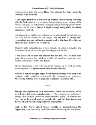 4
Tripura Rahasaya: ADS5 – On Self and Bondage
As Narrated by Sri Dattatreya to Sage Parashuraama
consciousness, than the pot.) Then why should the body alone be
confused with the Self?
If you argue that there is no harm or mistake in identifying the body
with the Self, because it is no worse than glorifying a part instead of the
whole. I tell you: Do not confine such glorification to one part only to the
exclusion of all others. Extend it right through and glorify the whole
universe as the Self.
In that case, there will be no confusion of the object with the subject, and
you will always remain as the subject. For the Self is always self-
resplendent and one without a second, and it displays diversities of
phenomena as a mirror its reflections.
Therefore rule out creation as a mere thought or series of thoughts and
realise the non-dual, residual, pure intelligence as the Self.
If the body and creation are transcended and the ‘Self’ realised even
once, there ensues that wisdom which will eradicate ignorance and
override the cycle of births and deaths.
Moksha (liberation) is not to be sought in heavens or on earth or in the
nether regions. It is synonymous with Self-Realisation.
Moksha is not anything to be got afresh for it is already there only to be
realised. Such realisation arises with the elimination of ignorance.
Absolutely nothing more is required to achieve the aim of life…
*****
Though descriptions of and statements about the Supreme differ
according to the aspects emphasised, yet She is simply self-sufficiency,
energy, and abstract, unbroken, single essential Being - all unified into
One, just as light and heat go to make fire, yet the three factors are
discussed and described separately in practical life.
Such is the Power called Maya, capable of accomplishing the
impossible, and remaining undefiled, notwithstanding her manifested
 