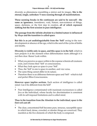 5
Tripura Rahasaya: ADS5 – On Self and Bondage
As Narrated by Sri Dattatreya to Sage Parashuraama
diversity as phenomena resembling a mirror and its images. She is the
eternal, single, unbroken 'I'-ness running through all manifestations.
These seeming breaks in the continuum are said to be non-self - the
same as ignorance, insentience, void, Nature, non-existence of things,
space, darkness, or the first step in creation, all of which represent
nothing but the first scission in pure intelligence.
The passage from the infinite absolute to a limited nature is influenced
by Maya and the transition is called space.
But this is as yet undistinguishable from the ‘Self’ owing to the non-
development or absence of the ego, which is the seed of the cycles of births
and deaths.
Diversity is visible only in space, and this space is in the Self, which in
turn projects it at the moment when differentiation starts although it is
not then clear. Rama! Look within.
|
• What you perceive as space within is the expanse wherein all creatures
exist, and it forms their ‘Self’ or consciousness.
• What they look upon as space is your ‘Self’.
• Thus, the ‘Self’ in one is space in another, and vice versa.
• The same thing cannot differ in its nature.
• Therefore there is no difference between space and ‘Self’ - which is full
and perfect Bliss-Consciousness.
However space implies sections. Each section of intelligence is called
mind. Can it be different from the Self?
|
• Pure Intelligence contaminated with inanimate excrescences is called
Jiva or the individual, whose faculty for discrimination is consistent
with its self-imposed limitations and is called mind.
Thus in the transition from the Absolute to the individual, space is the
first veil cast off.
|
• The clear, concentrated Self becomes pure, tenuous, susceptible space
in which hard, dense, crowded, or slender things are conceived. They
manifest as the five elements of which the body is composed.
 
