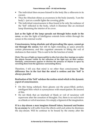 6
Tripura Rahasaya: ADS5 – On Self and Bondage
As Narrated by Sri Dattatreya to Sage Parashuraama
• The individual then encases himself in the body like a silkworm in its
cocoon.
• Thus the Absolute shines as awareness in the body (namely, 'I am the
body') - just as a candle lights the covering globe.
• The individual consciousness is thus found to be only the radiance of
the ‘Self’ reflected in the body, which it illumines like an enclosed
lamp illumining the interior of its cover.
Just as the light of the lamp spreads out through holes made in the
cover, so also the light of Intelligence extends from within through the
senses to the external world.
Consciousness, being absolute and all-pervading like space, cannot go
out through the senses; but still its light extending as space presents
certain phenomena; and this cognition amounts to lifting the veil of
darkness to that extent. This is said to be the function of mind.
[Note: The rays of light are imperceptible in ether but when they impinge on matter
the objects become visible by the reflection of the light rays on their surface.
Similarly, consciousness appears to disclose the presence of objects in space by
unveiling them from the ignorance surrounding them.]
Therefore, I tell you that mind is no other than consciousness. The
difference lies in the fact that the mind is restless and the ‘Self’ is
always peaceful.
Realisation of the ‘Self’ subdues the restless mind which is the dynamic
aspect of consciousness.
|
• On this being subdued, there gleams out the peace-filled, perfect,
intelligent bliss which is synonymous with emancipation. Be assured
of this.
• Do not think that an interlude of blank or veil of nescience will
supervene after the cessation of thoughts. For, there is no such factor
as a blank or veil of nescience. It is simply a figment of the imagination.
If in a day-dream a man imagines himself taken, harassed and beaten
by an enemy he will suffer from the effects until and unless he dismisses
the day-dream. Will he continue to be bound by the enemy after the
 