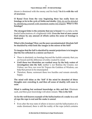 7
Tripura Rahasaya: ADS5 – On Self and Bondage
As Narrated by Sri Dattatreya to Sage Parashuraama
dream is dismissed with the enemy and his body? So it is with the veil
of nescience.
O Rama! Even from the very beginning there has really been no
bondage or tie to the cycle of births and deaths. Only do not be deluded
by identifying yourself with insentient matter but enquire: What is this
bondage?
The strongest fetter is the certainty that one is bound. It is as false as the
fearful hallucinations of a frightened child. Even the best of men cannot
find release by any amount of efforts unless his sense of bondage is
destroyed.
What is this bondage? How can the pure uncontaminated Absolute Self
be shackled by what look like images in the mirror of the Self?
To imagine that the Self is shackled by mental projections is to imagine
that the fire reflected in a mirror can burn it.
|
• There is absolutely no bondage beyond the foolish certainty that you
are bound and the difference of entity created by mind.
• Until these two blemishes are washed away by the holy waters of
investigation into the Self, neither I, nor Brahma the Creator, nor
Vishnu, nor Siva, nor even Sri Tripura the Goddess of Wisdom, can
help that person to be emancipated.
• Therefore, Rama, surmount these two hurdles and remain eternally
happy.
The mind will shine as the ‘Self’ if the mind be denuded of those
thoughts now crowding it, and then all sense of duality will cease to
exist.
Mind is nothing but sectional knowledge as this and that. Eliminate
such, and then pure knowledge will alone remain. This is the Self.
As for the well-known example of the hallucination of a snake in a coil
of rope the rope is real and the snake is unreal.
|
• Even after the true state of affairs is known and the hallucination of a
snake dismissed, there is still the reality of the rope (which contains
 