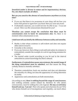 9
Tripura Rahasaya: ADS5 – On Self and Bondage
As Narrated by Sri Dattatreya to Sage Parashuraama
Insentient matter is diverse in nature and its impermanency obvious.
For, one object excludes all others.
But can you conceive the absence of consciousness anywhere or at any
time?
|
• If you say that there is no awareness in your sleep, tell me how you
know that period or again how you know that you were not aware.
• If absolutely unaware, you would not now be able to say - 'I was not
aware'. How was this unawareness illumined for you?
Therefore you cannot escape the conclusion that there must be
consciousness even to know its unawareness also. So, there is no
moment when consciousness is not.
I shall now tell you briefly the difference between reality and unreality.
|
• Reality is that whose existence is self-evident and does not require
other aids to reveal it.
• Unreality is the contrary.
• If you say, however, that a thing is real until and unless its existence is
contradicted, consider the example of a coil of rope being mistaken for
a snake.
• The fancied snake would according to you be real in the interval
antecedent to correct knowledge but that is absurd.
Furthermore, if contradiction means non-existence, the mental image of
the thing contradicted must be admitted, and that means the thing
verbally denied is mentally admitted.
|
• Therefore contradiction, leads one nowhere and does not determine
the unreality of a thing; nor does the appearance of a thing determine
its reality.
• Appearance and contradiction are both intermediate.
(According to me), there is nothing beyond the range of consciousness;
also nothing certainly cannot indeed be; therefore he who denies
consciousness, must be nothing but a dry logician. He may as well deny
himself and say, 'I am not'. Then who speaks and what does he say? If he
who denies himself out of incompetence and stupidity, can teach others
 