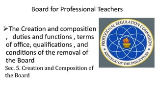 Board for Professional Teachers
The Creation and composition
, duties and functions , terms
of office, qualifications , and
conditions of the removal of
the Board
Sec. 5. Creation and Composition of
the Board
 