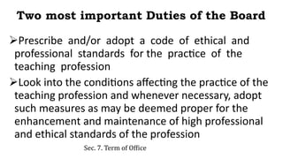 Two most important Duties of the Board
Prescribe and/or adopt a code of ethical and
professional standards for the practice of the
teaching profession
Look into the conditions affecting the practice of the
teaching profession and whenever necessary, adopt
such measures as may be deemed proper for the
enhancement and maintenance of high professional
and ethical standards of the profession
Sec. 7. Term of Office
 