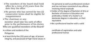 The members of the board shall hold
office for a term of (3) years from the
date they the office
No person who has served for two (2)
consecutive terms shall be eligible for
reappointment
The chairman or any
member shall take his oath of office
prior to the performance of his duties
a citizen and resident of the
Philippines
at least thirty-five (35) years of age, of proven
integrity, and possessed of high moral values in
his personal as well as professional conduct
and has not been convicted of any offense
involving moral turpitude
holder of the degree of Bachelor of Arts or
Bachelor of Science in Education and
preferably a holder of a master's or
doctorate degree in education, or their
equivalent
Be a professional teacher with a valid
certificate of registration and valid
professional license
Who are qualified members of the Board?
 