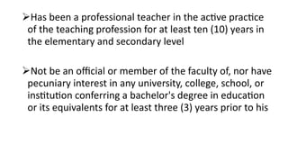 Has been a professional teacher in the active practice
of the teaching profession for at least ten (10) years in
the elementary and secondary level
Not be an official or member of the faculty of, nor have
pecuniary interest in any university, college, school, or
institution conferring a bachelor's degree in education
or its equivalents for at least three (3) years prior to his
 