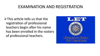 EXAMINATION AND REGISTRATION
This article tells us that the
registration of professional
teachers begin after his name
has been enrolled in the rosters
of professional teachers.
 