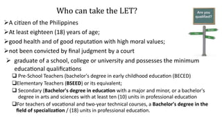 Who can take the LET?
A citizen of the Philippines
At least eighteen (18) years of age;
good health and of good reputation with high moral values;
not been convicted by final judgment by a court
 graduate of a school, college or university and possesses the minimum
educational qualifications
 Pre-School Teachers (bachelor's degree in early childhood education (BECED)
Elementary Teachers (BSEED) or its equivalent;
 Secondary (Bachelor's degree in education with a major and minor, or a bachelor's
degree in arts and sciences with at least ten (10) units in professional education
For teachers of vocational and two-year technical courses, a Bachelor's degree in the
field of specialization / (18) units in professional education.
 