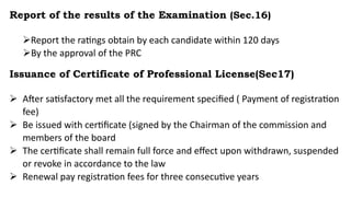 Report of the results of the Examination (Sec.16)
Report the ratings obtain by each candidate within 120 days
By the approval of the PRC
Issuance of Certificate of Professional License(Sec17)
 After satisfactory met all the requirement specified ( Payment of registration
fee)
 Be issued with certificate (signed by the Chairman of the commission and
members of the board
 The certificate shall remain full force and effect upon withdrawn, suspended
or revoke in accordance to the law
 Renewal pay registration fees for three consecutive years
 