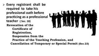  Every registrant shall be
required to take his
professional oath before
practicing as a professional
teacher ( Sec. 18)
Revocation of the
Certificate of
Registration,
Suspension from the
Practice of the Teaching Profession, and
Cancellation of Temporary or Special Permit (Sec.23)
 