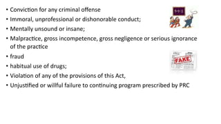 • Conviction for any criminal offense
• Immoral, unprofessional or dishonorable conduct;
• Mentally unsound or insane;
• Malpractice, gross incompetence, gross negligence or serious ignorance
of the practice
• fraud
• habitual use of drugs;
• Violation of any of the provisions of this Act,
• Unjustified or willful failure to continuing program prescribed by PRC
 