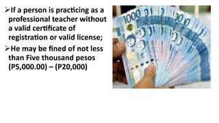If a person is practicing as a
professional teacher without
a valid certificate of
registration or valid license;
He may be fined of not less
than Five thousand pesos
(P5,000.00) – (P20,000)
 
