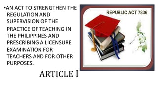 •AN ACT TO STRENGTHEN THE
REGULATION AND
SUPERVISION OF THE
PRACTICE OF TEACHING IN
THE PHILIPPINES AND
PRESCRIBING A LICENSURE
EXAMINATION FOR
TEACHERS AND FOR OTHER
PURPOSES.
ARTICLE I
 