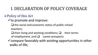 I. DECLARATION OF POLICY COVERAGE
Policy of this Act
to promote and improve:
 the social and economic status of public school
teachers;
 their living and working conditions; their terms
of employment ;and career prospects.
compare favorably with existing opportunities in other
walks of life;
 