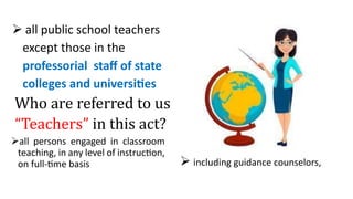  all public school teachers
except those in the
professorial staff of state
colleges and universities
Who are referred to us
“Teachers” in this act?
all persons engaged in classroom
teaching, in any level of instruction,
on full-time basis  including guidance counselors,
 