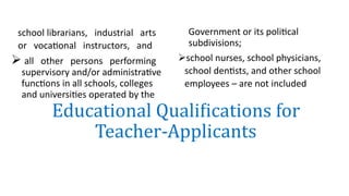 school librarians, industrial arts
or vocational instructors, and
 all other persons performing
supervisory and/or administrative
functions in all schools, colleges
and universities operated by the
Government or its political
subdivisions;
school nurses, school physicians,
school dentists, and other school
employees – are not included
Educational Qualifications for
Teacher-Applicants
 